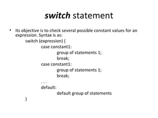 switch statement
• Its objective is to check several possible constant values for an
  expression. Syntax is as:
        switch (expression) {
                 case constant1:
                          group of statements 1;
                          break;
                 case constant1:
                          group of statements 1;
                          break;
                 ...
                 default:
                          default group of statements
        }
 