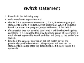 switch statement
• It works in the following way:
• switch evaluates expression and
• checks if it is equivalent to constant1, if it is, it executes group of
  statements 1 until it finds the break statement. When it finds this
  break statement the program jumps to the end of the switch.
• If expression was not equal to constant1 it will be checked against
  constant2. If it is equal to this, it will execute group of statements 2
  until a break keyword is found, and then will jump to the end of the
  switch.
• Finally, if the value of expression did not match any of the
  previously specified constants , the program will execute the
  statements included after the default: label, if it exists (since it is
  optional).
 