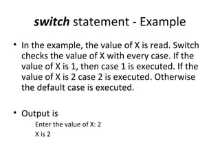 switch statement - Example
• In the example, the value of X is read. Switch
  checks the value of X with every case. If the
  value of X is 1, then case 1 is executed. If the
  value of X is 2 case 2 is executed. Otherwise
  the default case is executed.

• Output is
     Enter the value of X: 2
     X is 2
 