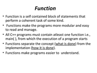 Function
• Function is a self contained block of statements that
  perform a coherent task of some kind.
• Functions make the programs more modular and easy
  to read and manage.
• All C++ programs must contain atleast one function i.e.,
  main( ), from which the execution of a program starts
• Functions separate the concept (what is done) from the
  implementation (how it is done).
• Functions make programs easier to understand.
 