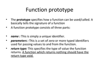 Function prototype
•   The prototype specifies how a function can be used/called. It
    basically tells the signature of a function
•   A function prototype consists of three parts:

•   name : This is simply a unique identifier.
•   parameters : This is a set of zero or more typed identifiers
    used for passing values to and from the function.
•   return type: This specifies the type of value the function
    returns. A function which returns nothing should have the
    return type void.
 