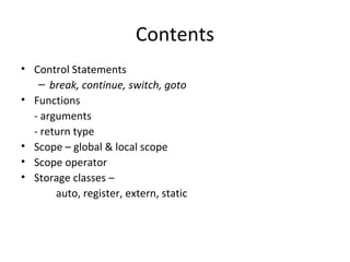 Contents
• Control Statements
   – break, continue, switch, goto
• Functions
  - arguments
  - return type
• Scope – global & local scope
• Scope operator
• Storage classes –
       auto, register, extern, static
 