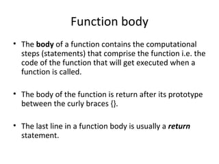 Function body
• The body of a function contains the computational
  steps (statements) that comprise the function i.e. the
  code of the function that will get executed when a
  function is called.

• The body of the function is return after its prototype
  between the curly braces {}.

• The last line in a function body is usually a return
  statement.
 