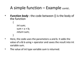 A simple function – Example contd..
•   Function body : the code between {} is the body of
    the function
      {
          int sum;
          sum = a + b;
          return sum;
      }
•   Here, the code uses the parameters a and b. It adds the
    value of a & b using + operator and saves the result into int
    variable sum.
•   The value of int type variable sum is returned.
 