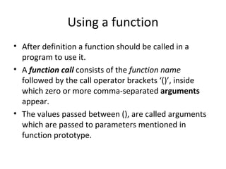 Using a function
• After definition a function should be called in a
  program to use it.
• A function call consists of the function name
  followed by the call operator brackets ‘()’, inside
  which zero or more comma-separated arguments
  appear.
• The values passed between (), are called arguments
  which are passed to parameters mentioned in
  function prototype.
 