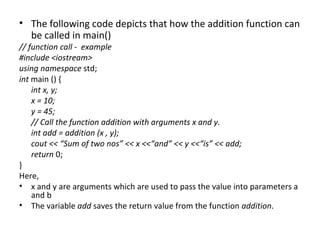 • The following code depicts that how the addition function can
  be called in main()
// function call - example
#include <iostream>
using namespace std;
int main () {
    int x, y;
    x = 10;
    y = 45;
    // Call the function addition with arguments x and y.
    int add = addition (x , y);
    cout << “Sum of two nos” << x <<“and” << y <<“is” << add;
    return 0;
}
Here,
• x and y are arguments which are used to pass the value into parameters a
    and b
• The variable add saves the return value from the function addition.
 