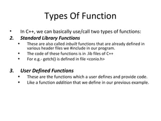 Types Of Function
•        In C++, we can basically use/call two types of functions:
2.       Standard Library Functions
     •      These are also called inbuilt functions that are already defined in
            various header files we #include in our program.
     •      The code of these functions is in .lib files of C++
     •      For e.g.- getch() is defined in file <conio.h>

3.       User Defined Functions
     •      These are the functions which a user defines and provide code.
     •      Like a function addition that we define in our previous example.
 