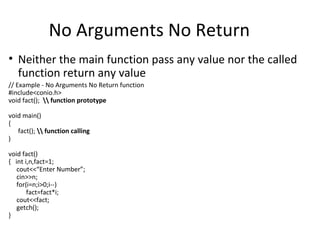 No Arguments No Return
• Neither the main function pass any value nor the called
  function return any value
// Example - No Arguments No Return function
#include<conio.h>
void fact();  function prototype

void main()
{
   fact();  function calling
)

void fact()
{ int i,n,fact=1;
   cout<<“Enter Number”;
   cin>>n;
   for(i=n;i>0;i--)
       fact=fact*i;
   cout<<fact;
   getch();
}
 