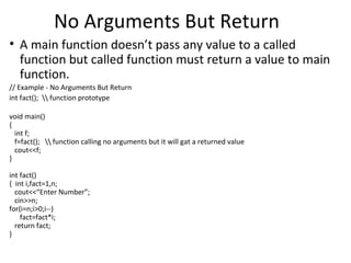 No Arguments But Return
• A main function doesn’t pass any value to a called
  function but called function must return a value to main
  function.
// Example - No Arguments But Return
int fact();  function prototype

void main()
{
  int f;
  f=fact();  function calling no arguments but it will gat a returned value
  cout<<f;
}

int fact()
{ int i,fact=1,n;
  cout<<“Enter Number”;
  cin>>n;
for(i=n;i>0;i--)
    fact=fact*i;
  return fact;
}
 