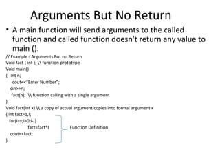 Arguments But No Return
• A main function will send arguments to the called
  function and called function doesn't return any value to
  main ().
// Example - Arguments But no Return
Void fact ( int );  function prototype
Void main()
{ int n;
      cout<<“Enter Number”;
    cin>>n;
     fact(n);  function calling with a single argument
}
Void fact(int x)  a copy of actual argument copies into formal argument x
{ int fact=1,I;
   for(i=x;i>0;i--)
              fact=fact*I            Function Definition
    cout<<fact;
}
 