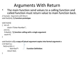Arguments With Return
•     The main function send values to a calling function and
      called function must return value to main function back.
// Example - Arguments with Return
void fact(int);  function prototype

void main()
{ int n,f;
       cout<<“Enter Number”;
  cin>>n;
   f=fact(n);  function calling with a single argument
   cout<<f;
}

void fact(int x) a copy of actual argument copies into formal argument x
{ int fact=1,i;
   for(i=x;i>0;i--)
            fact=fact*I          Function Definition
         return fact;
}
 