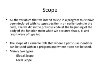 Scope
• All the variables that we intend to use in a program must have
  been declared with its type specifier in an earlier point in the
  code, like we did in the previous code at the beginning of the
  body of the function main when we declared that a, b, and
  result were of type int.

• The scope of a variable tells that where a particular identifier
  can be used with in a program and where it can not be used.
• Mainly two types
      Global Scope
      Local Scope
 