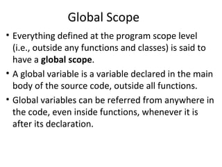 Global Scope
• Everything defined at the program scope level
  (i.e., outside any functions and classes) is said to
  have a global scope.
• A global variable is a variable declared in the main
  body of the source code, outside all functions.
• Global variables can be referred from anywhere in
  the code, even inside functions, whenever it is
  after its declaration.
 
