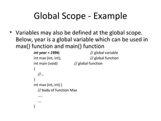 Global Scope - Example
• Variables may also be defined at the global scope.
  Below, year is a global variable which can be used in
  max() function and main() function
         int year = 1994;                   // global variable
         int max (int, int);                // global function
         int main (void)         // global function
         {
            //...
         }
         int max (int, int) {
            // body of function Max
            …..
            ….
         }
 