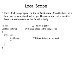 Local Scope
• Each block in a program defines a local scope. Thus the body of a
  function represents a local scope. The parameters of a function
  have the same scope as the function body.

int xyz;                          // This xyz is global
void Foo (int xyz)       // This xyz is local to the body of Foo
{
   if (xyz > 0) {
           double xyz;            // This xyz is local to this block
           //...
   }
}
 