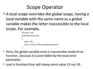 Scope Operator
• A local scope overrides the global scope, having a
  local variable with the same name as a global
  variable makes the latter inaccessible to the local
  scope. For example,
              int error = 10;
              void Error (int error)
              {
                 error = 15;
                 cout << error; // This will always print 15
              }

• Here, the global variable error is inaccessible inside Error
  function , because it is overridden by the local error
  parameter.
• cout in function Error will always print value 15 not 10.
 