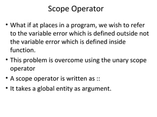 Scope Operator
• What if at places in a program, we wish to refer
  to the variable error which is defined outside not
  the variable error which is defined inside
  function.
• This problem is overcome using the unary scope
  operator
• A scope operator is written as ::
• It takes a global entity as argument.
 