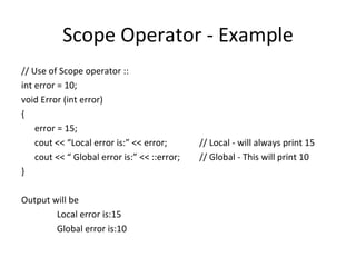 Scope Operator - Example
// Use of Scope operator ::
int error = 10;
void Error (int error)
{
    error = 15;
    cout << “Local error is:” << error;       // Local - will always print 15
    cout << “ Global error is:” << ::error;   // Global - This will print 10
}

Output will be
        Local error is:15
        Global error is:10
 