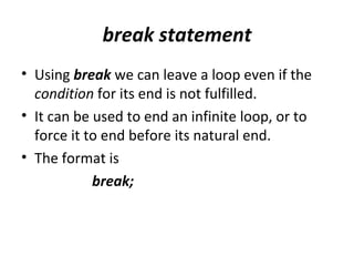 break statement
• Using break we can leave a loop even if the
  condition for its end is not fulfilled.
• It can be used to end an infinite loop, or to
  force it to end before its natural end.
• The format is
            break;
 