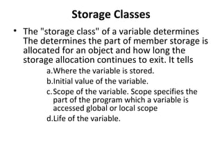 Storage Classes
• The "storage class" of a variable determines
  The determines the part of member storage is
  allocated for an object and how long the
  storage allocation continues to exit. It tells
        a.Where the variable is stored.
        b.Initial value of the variable.
        c.Scope of the variable. Scope specifies the
          part of the program which a variable is
          accessed global or local scope
        d.Life of the variable.
 
