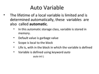 Auto Variable
•   The lifetime of a local variable is limited and is
    determined automatically, these variables are
    also called automatic.
      •   In this automatic storage class, variable is stored in
          memory.
      •   Default value is garbage value
      •   Scope is local to the block
      •   Life is, with in the block in which the variable is defined
      •   Variable is defined using keyword auto
                     auto int I;
 