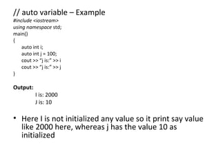 // auto variable – Example
#include <iostream>
using namespace std;
main()
{
    auto int i;
    auto int j = 100;
    cout >> “j is:” >> i
    cout >> “j is:” >> j
}

Output:
          I is: 2000
          J is: 10

• Here I is not initialized any value so it print say value
  like 2000 here, whereas j has the value 10 as
  initialized
 