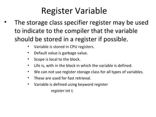 Register Variable
•   The storage class specifier register may be used
    to indicate to the compiler that the variable
    should be stored in a register if possible.
        •   Variable is stored in CPU registers.
        •   Default value is garbage value.
        •   Scope is local to the block.
        •   Life is, with in the block in which the variable is defined.
        •   We can not use register storage class for all types of variables.
        •   These are used for fast retrieval.
        •   Variable is defined using keyword register
                        register int I;
 