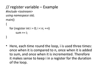 // register variable – Example
#include <iostream>
using namespace std;
main()
{
   for (register int i = 0; i < n; ++i)
        sum += i;
}

• Here, each time round the loop, i is used three times:
  once when it is compared to n, once when it is added
  to sum, and once when it is incremented. Therefore
  it makes sense to keep i in a register for the duration
  of the loop.
 