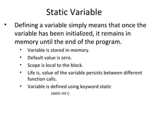 Static Variable
•   Defining a variable simply means that once the
    variable has been initialized, it remains in
    memory until the end of the program.
     •   Variable is stored in memory.
     •   Default value is zero.
     •   Scope is local to the block.
     •   Life is, value of the variable persists between different
         function calls.
     •   Variable is defined using keyword static
                    static int I;
 