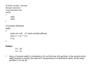// STATIC variable – Example
#include <iostream>
using namespace std;
main()
{
      add();
      add();
}

// Function definition
add()
{
      static int i=10; // i static variable defined
      cout << “ I is ::” << I;
      i+=1;
}

Output:
            I is :: 10
            I is :: 11

•   Here, in function add() I is initialized to 10. so first time 10 is printed. In the second call to
    add() function in main(), the value of I is preserved as it is defined as static. So the value
    printed I is 11 not 10.
 
