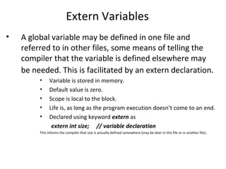 Extern Variables
•   A global variable may be defined in one file and
    referred to in other files, some means of telling the
    compiler that the variable is defined elsewhere may
    be needed. This is facilitated by an extern declaration.
         •     Variable is stored in memory.
         •     Default value is zero.
         •     Scope is local to the block.
         •     Life is, as long as the program execution doesn’t come to an end.
         •     Declared using keyword extern as
                extern int size; // variable declaration
         This informs the compiler that size is actually defined somewhere (may be later in this file or in another file)..
 