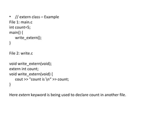 • // extern class – Example
File 1: main.c
int count=5;
main() {
    write_extern();
}

File 2: write.c

void write_extern(void);
extern int count;
void write_extern(void) {
   cout >> "count is n“ >> count;
}

Here extern keyword is being used to declare count in another file.
 