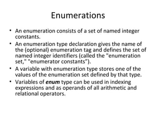 Enumerations
• An enumeration consists of a set of named integer
  constants.
• An enumeration type declaration gives the name of
  the (optional) enumeration tag and defines the set of
  named integer identifiers (called the "enumeration
  set," "enumerator constants”).
• A variable with enumeration type stores one of the
  values of the enumeration set defined by that type.
• Variables of enum type can be used in indexing
  expressions and as operands of all arithmetic and
  relational operators.
 