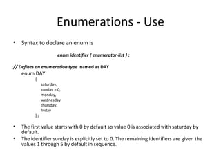 Enumerations - Use
• Syntax to declare an enum is

                        enum identifier { enumerator-list } ;

// Defines an enumeration type named as DAY
    enum DAY
          {
               saturday,
               sunday = 0,
               monday,
               wednesday
               thursday,
               friday
          };

•   The first value starts with 0 by default so value 0 is associated with saturday by
    default.
•   The identifier sunday is explicitly set to 0. The remaining identifiers are given the
    values 1 through 5 by default in sequence.
 