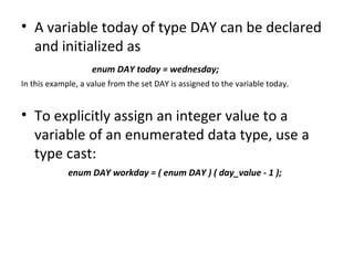 • A variable today of type DAY can be declared
  and initialized as
                    enum DAY today = wednesday;
In this example, a value from the set DAY is assigned to the variable today.


• To explicitly assign an integer value to a
  variable of an enumerated data type, use a
  type cast:
             enum DAY workday = ( enum DAY ) ( day_value - 1 );
 