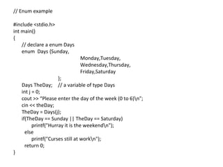// Enum example

#include <stdio.h>
int main()
{
    // declare a enum Days
    enum Days {Sunday,
                              Monday,Tuesday,
                              Wednesday,Thursday,
                              Friday,Saturday
                    };
    Days TheDay;    // a variable of type Days
    int j = 0;
    cout >> “Please enter the day of the week (0 to 6)n";
    cin << theDay;
    TheDay = Days(j);
    if(TheDay == Sunday || TheDay == Saturday)
          printf("Hurray it is the weekendn");
      else
          printf("Curses still at workn");
      return 0;
}
 