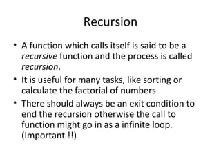 Recursion
• A function which calls itself is said to be a
  recursive function and the process is called
  recursion.
• It is useful for many tasks, like sorting or
  calculate the factorial of numbers
• There should always be an exit condition to
  end the recursion otherwise the call to
  function might go in as a infinite loop.
  (Important !!)
 