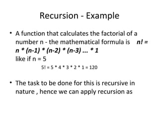 Recursion - Example
• A function that calculates the factorial of a
  number n - the mathematical formula is n! =
  n * (n-1) * (n-2) * (n-3) ... * 1
  like if n = 5
           5! = 5 * 4 * 3 * 2 * 1 = 120

• The task to be done for this is recursive in
  nature , hence we can apply recursion as
 