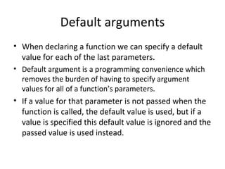Default arguments
• When declaring a function we can specify a default
  value for each of the last parameters.
• Default argument is a programming convenience which
  removes the burden of having to specify argument
  values for all of a function’s parameters.
• If a value for that parameter is not passed when the
  function is called, the default value is used, but if a
  value is specified this default value is ignored and the
  passed value is used instead.
 