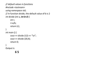 // default values in functions
#include <iostream>
using namespace std;
// In function divide, the default value of b is 2
int divide (int a, int b=2) {
      int r;
      r=a/b;
      return (r);
}
int main () {
      cout << divide (12) << “n”;
      cout << divide (20,4);
      return 0;
}
Output is
          65
 