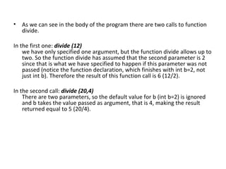 • As we can see in the body of the program there are two calls to function
  divide.

In the first one: divide (12)
    we have only specified one argument, but the function divide allows up to
    two. So the function divide has assumed that the second parameter is 2
    since that is what we have specified to happen if this parameter was not
    passed (notice the function declaration, which finishes with int b=2, not
    just int b). Therefore the result of this function call is 6 (12/2).

In the second call: divide (20,4)
    There are two parameters, so the default value for b (int b=2) is ignored
    and b takes the value passed as argument, that is 4, making the result
    returned equal to 5 (20/4).
 