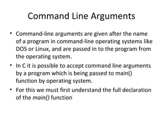 Command Line Arguments
• Command-line arguments are given after the name
  of a program in command-line operating systems like
  DOS or Linux, and are passed in to the program from
  the operating system.
• In C it is possible to accept command line arguments
  by a program which is being passed to main()
  function by operating system.
• For this we must first understand the full declaration
  of the main() function
 