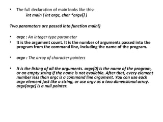 •   The full declaration of main looks like this:
         int main ( int argc, char *argv[] )

Two parameters are passed into function main()

•   argc : An integer type parameter
•   It is the argument count. It is the number of arguments passed into the
    program from the command line, including the name of the program.

•   argv : The array of character pointers

•   It is the listing of all the arguments. argv[0] is the name of the program,
    or an empty string if the name is not available. After that, every element
    number less than argc is a command line argument. You can use each
    argv element just like a string, or use argv as a two dimensional array.
    argv[argc] is a null pointer.
 