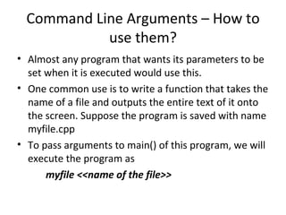 Command Line Arguments – How to
            use them?
• Almost any program that wants its parameters to be
  set when it is executed would use this.
• One common use is to write a function that takes the
  name of a file and outputs the entire text of it onto
  the screen. Suppose the program is saved with name
  myfile.cpp
• To pass arguments to main() of this program, we will
  execute the program as
      myfile <<name of the file>>
 