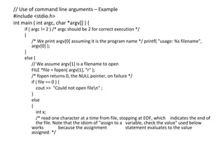 // Use of command line arguments – Example
#include <stdio.h>
int main ( int argc, char *argv[] ) {
    if ( argc != 2 ) /* argc should be 2 for correct execution */
    {
         /* We print argv[0] assuming it is the program name */ printf( "usage: %s filename",
         argv[0] );
    }
    else {
         // We assume argv[1] is a filename to open
         FILE *file = fopen( argv[1], "r" );
         /* fopen returns 0, the NULL pointer, on failure */
         if ( file == 0 ) {
            cout >> "Could not open filen" ;
         }
         else
         {
            int x;
            /* read one character at a time from file, stopping at EOF, which indicates the end of
            the file. Note that the idiom of "assign to a variable, check the value" used below
         works            because the assignment          statement evaluates to the value
         assigned. */
 