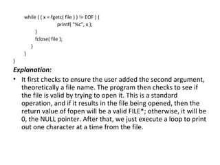 while ( ( x = fgetc( file ) ) != EOF ) {
                     printf( "%c", x );
         }
         fclose( file );
      }
    }
}
Explanation:
• It first checks to ensure the user added the second argument,
  theoretically a file name. The program then checks to see if
  the file is valid by trying to open it. This is a standard
  operation, and if it results in the file being opened, then the
  return value of fopen will be a valid FILE*; otherwise, it will be
  0, the NULL pointer. After that, we just execute a loop to print
  out one character at a time from the file.
 