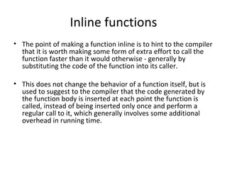 Inline functions
• The point of making a function inline is to hint to the compiler
  that it is worth making some form of extra effort to call the
  function faster than it would otherwise - generally by
  substituting the code of the function into its caller.

• This does not change the behavior of a function itself, but is
  used to suggest to the compiler that the code generated by
  the function body is inserted at each point the function is
  called, instead of being inserted only once and perform a
  regular call to it, which generally involves some additional
  overhead in running time.
 
