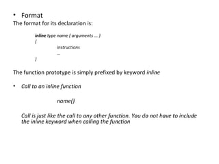 • Format
The format for its declaration is:
         inline type name ( arguments ... )
         {
                     instructions
                     ...
         }

The function prototype is simply prefixed by keyword inline

• Call to an inline function

                    name()

   Call is just like the call to any other function. You do not have to include
   the inline keyword when calling the function
 