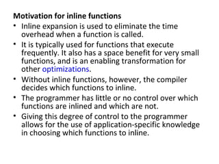 Motivation for inline functions
• Inline expansion is used to eliminate the time
  overhead when a function is called.
• It is typically used for functions that execute
  frequently. It also has a space benefit for very small
  functions, and is an enabling transformation for
  other optimizations.
• Without inline functions, however, the compiler
  decides which functions to inline.
• The programmer has little or no control over which
  functions are inlined and which are not.
• Giving this degree of control to the programmer
  allows for the use of application-specific knowledge
  in choosing which functions to inline.
 