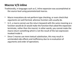 Macros V/S inline
Traditionally, in languages such as C, inline expansion was accomplished at
   the source level using parameterized macros.

• Macro invocations do not perform type checking, or even check that
  arguments are well-formed, whereas function calls usually do.
• In C, a macro cannot use the return keyword with the same meaning as a
  function would do (it would make the function that asked the expansion
  terminate, rather than the macro). In other words, you cannot make the
  macro return something which is not the result of the last expression
  invoked inside it.
• Since C macros use mere textual substitution, this may result in
  unintended side-effects and inefficiency due to re-evaluation of
  arguments and order of operations.
 